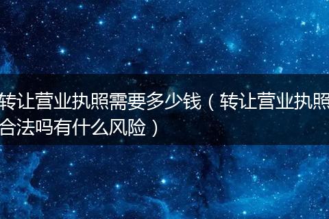 转让营业执照需要多少钱（转让营业执照合法吗有什么风险）