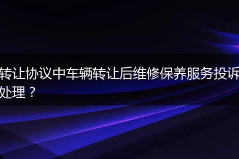 转让协议中车辆转让后维修保养服务投诉处理？