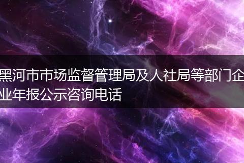 黑河市市场监督管理局及人社局等部门企业年报公示咨询电话