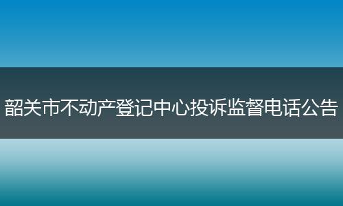 韶关市不动产登记中心投诉监督电话公告