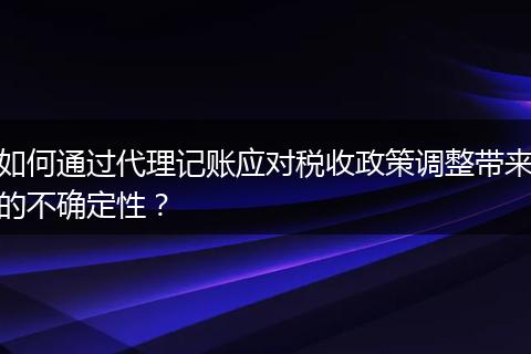如何通过代理记账应对税收政策调整带来的不确定性？