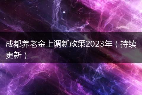 成都养老金上调新政策2023年（持续更新）