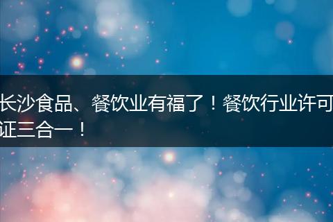 长沙食品、餐饮业有福了!餐饮行业许可证三合一!