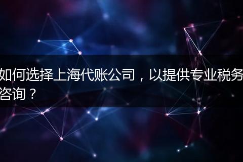 如何选择上海代账公司，以提供专业税务咨询？