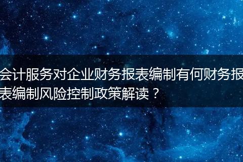 会计服务对企业财务报表编制有何财务报表编制风险控制政策解读？