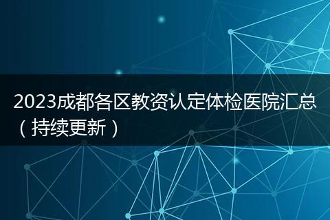 2023成都各区教资认定体检医院汇总（持续更新）