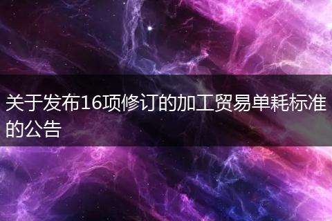 关于发布16项修订的加工贸易单耗标准的公告