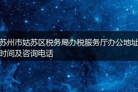 苏州市姑苏区税务局办税服务厅办公地址时间及咨询电话