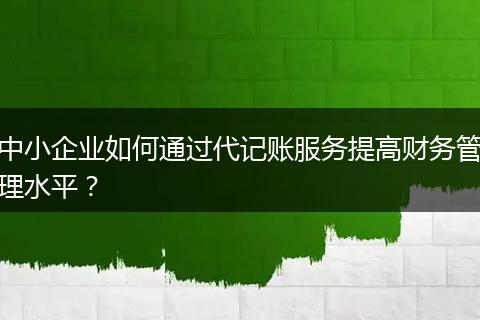 中小企业如何通过代记账服务提高财务管理水平？