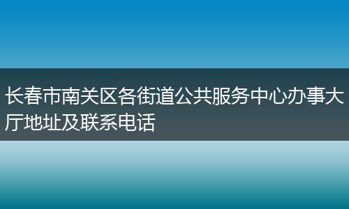 长春市南关区各街道公共服务中心办事大厅地址及联系电话