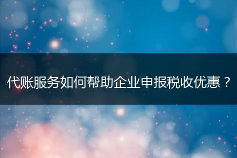 代账服务如何帮助企业申报税收优惠？