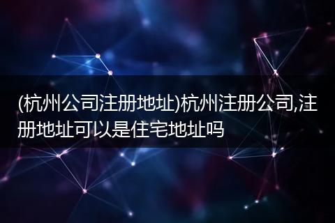 (杭州公司注册地址)杭州注册公司,注册地址可以是住宅地址吗