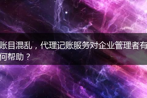 账目混乱，代理记账服务对企业管理者有何帮助？