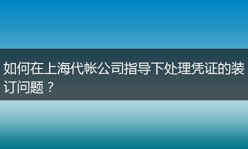 如何在上海代帐公司指导下处理凭证的装订问题？