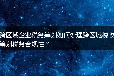 跨区域企业税务筹划如何处理跨区域税收筹划税务合规性？