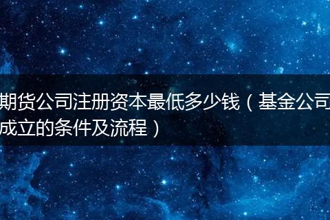 期货公司注册资本最低多少钱（基金公司成立的条件及流程）