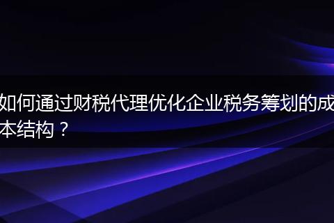 如何通过财税代理优化企业税务筹划的成本结构？