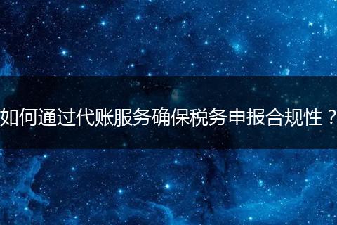 如何通过代账服务确保税务申报合规性？