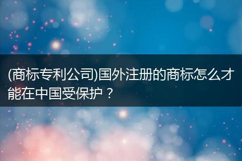 (商标专利公司)国外注册的商标怎么才能在中国受保护?