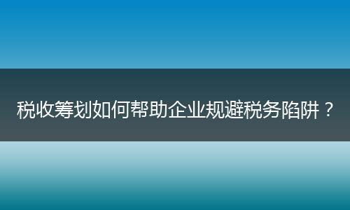 税收筹划如何帮助企业规避税务陷阱？