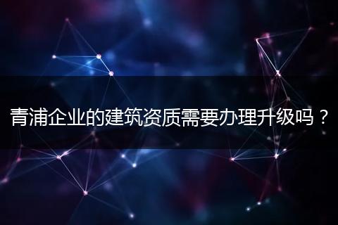 青浦企业的建筑资质需要办理升级吗？