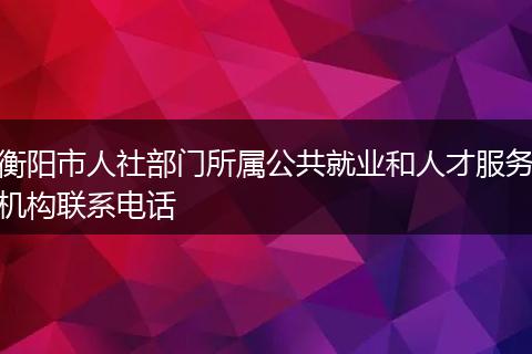 衡阳市人社部门所属公共就业和人才服务机构联系电话