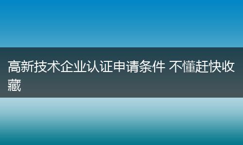 高新技术企业认证申请条件 不懂赶快收藏