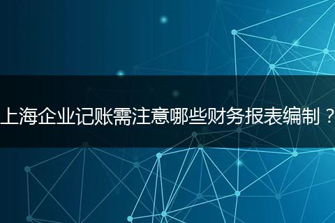 上海企业记账需注意哪些财务报表编制？