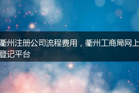 衢州注册公司流程费用,衢州工商局网上登记平台