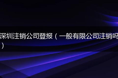 深圳注销公司登报（一般有限公司注销吗）