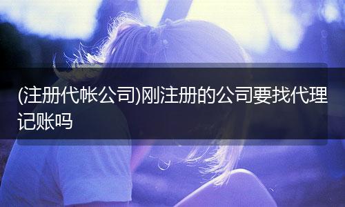 (注册代帐公司)刚注册的公司要找代理记账吗