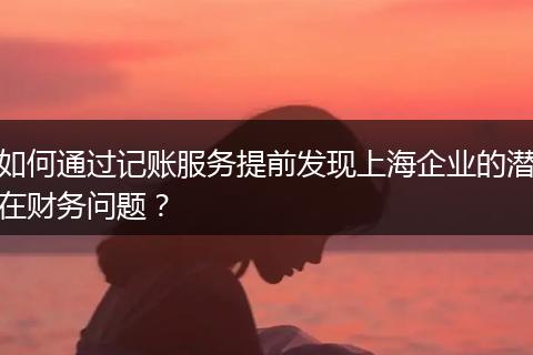 如何通过记账服务提前发现上海企业的潜在财务问题？