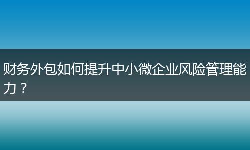 财务外包如何提升中小微企业风险管理能力？