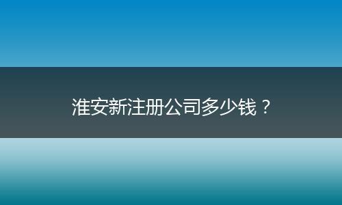 淮安新注册公司多少钱？