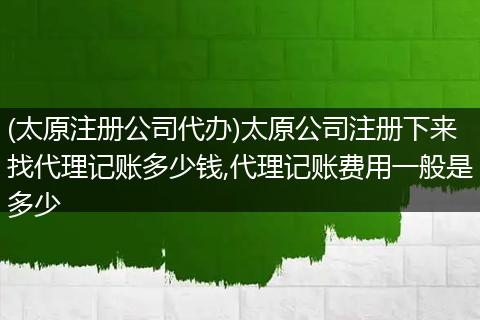 (太原注册公司代办)太原公司注册下来找代理记账多少钱,代理记账费用一般是多少