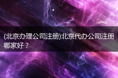(北京办理公司注册)北京代办公司注册哪家好？