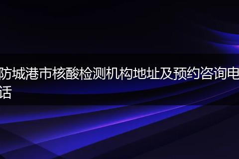 防城港市核酸检测机构地址及预约咨询电话