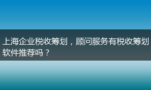 上海企业税收筹划，顾问服务有税收筹划软件推荐吗？