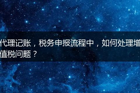 代理记账，税务申报流程中，如何处理增值税问题？