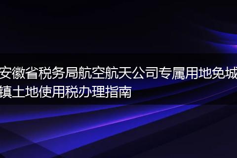 安徽省税务局航空航天公司专属用地免城镇土地使用税办理指南