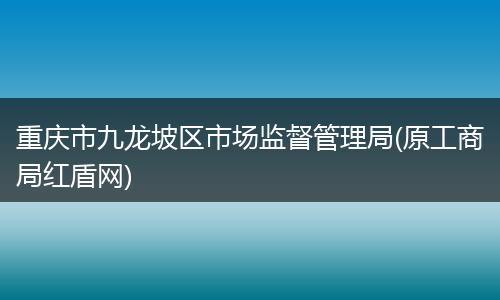 重庆市九龙坡区市场监督管理局(原工商局红盾网)