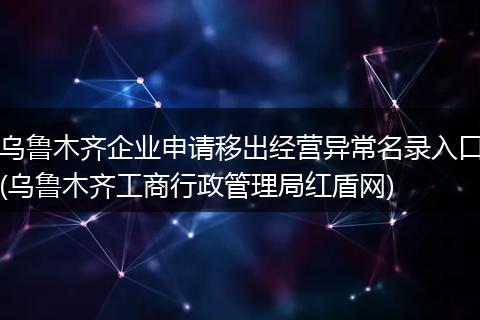 乌鲁木齐企业申请移出经营异常名录入口(乌鲁木齐工商行政管理局红盾网)