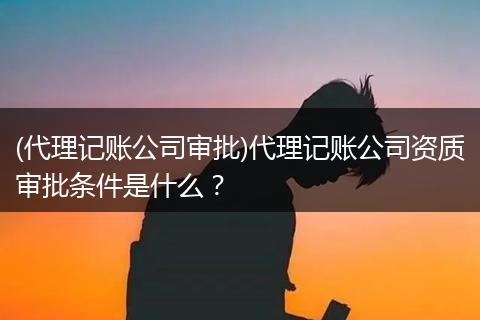 (代理记账公司审批)代理记账公司资质审批条件是什么？
