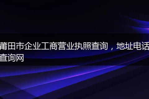 莆田市企业工商营业执照查询，地址电话查询网