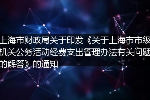 上海市财政局关于印发《关于上海市市级机关公务活动经费支出管理办法有关问题的解答》的通知