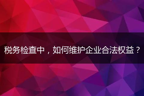 税务检查中，如何维护企业合法权益？