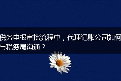 税务申报审批流程中，代理记账公司如何与税务局沟通？