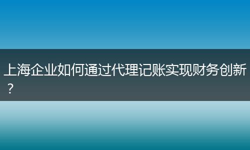 上海企业如何通过代理记账实现财务创新？