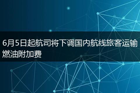 6月5日起航司将下调国内航线旅客运输燃油附加费