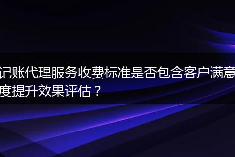 记账代理服务收费标准是否包含客户满意度提升效果评估？